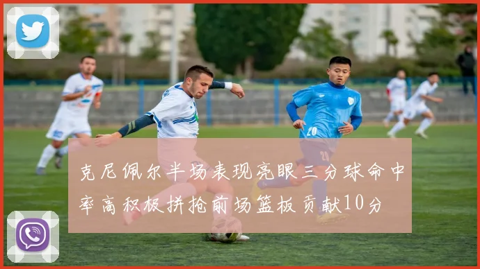 克尼佩尔半场表现亮眼三分球命中率高积极拼抢前场篮板贡献10分