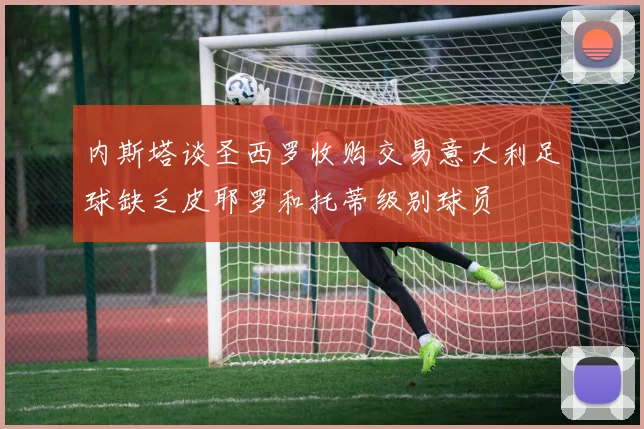 内斯塔谈圣西罗收购交易意大利足球缺乏皮耶罗和托蒂级别球员
