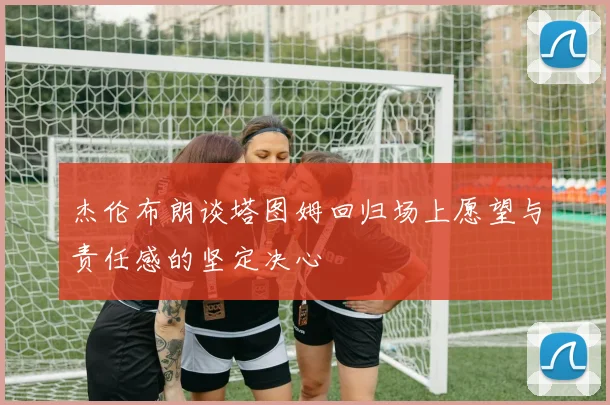 杰伦布朗谈塔图姆回归场上愿望与责任感的坚定决心