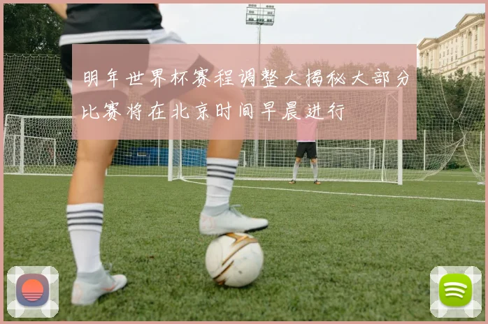 明年世界杯赛程调整大揭秘大部分比赛将在北京时间早晨进行