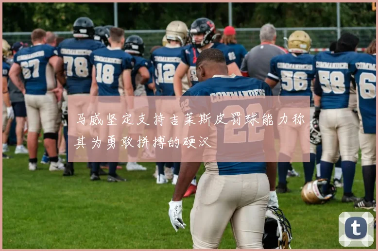 马威坚定支持吉莱斯皮罚球能力称其为勇敢拼搏的硬汉