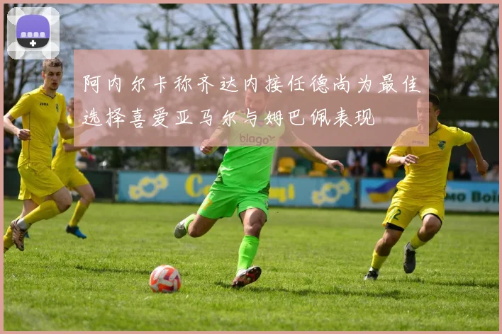 阿内尔卡称齐达内接任德尚为最佳选择喜爱亚马尔与姆巴佩表现