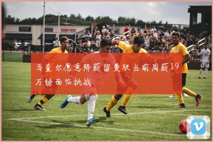 马奎尔愿意降薪留曼联当前周薪19万镑面临挑战