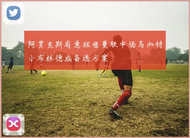 阿贾克斯有意租借曼联中场乌加特小布林德成备选方案