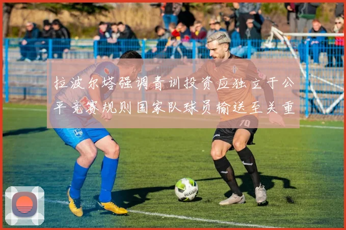 拉波尔塔强调青训投资应独立于公平竞赛规则国家队球员输送至关重要