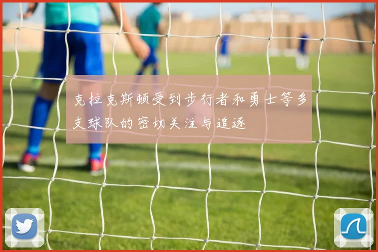 克拉克斯顿受到步行者和勇士等多支球队的密切关注与追逐