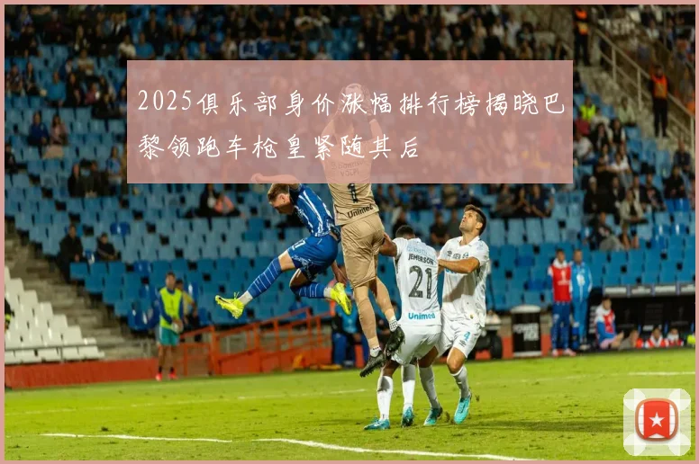 2025俱乐部身价涨幅排行榜揭晓巴黎领跑车枪皇紧随其后