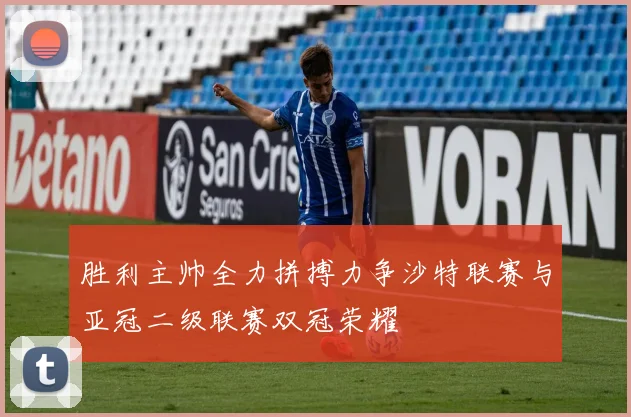 胜利主帅全力拼搏力争沙特联赛与亚冠二级联赛双冠荣耀