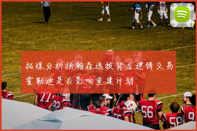拓媒分析杨瀚森选拔背后逻辑交易霍勒迪是否影响重建计划