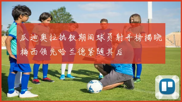 瓜迪奥拉执教期间球员射手榜揭晓梅西领先哈兰德紧随其后