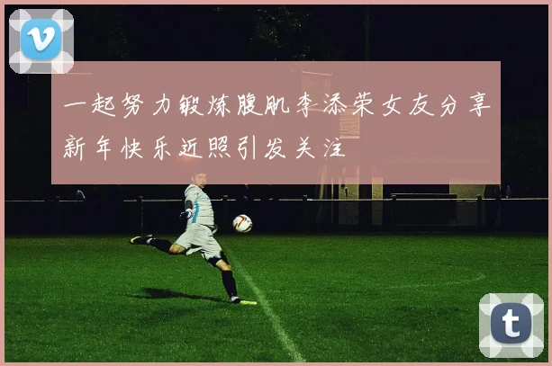 一起努力锻炼腹肌李添荣女友分享新年快乐近照引发关注