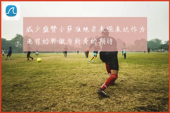 威少盛赞小萨准绝杀表现表达作为老将的骄傲与新秀的期待