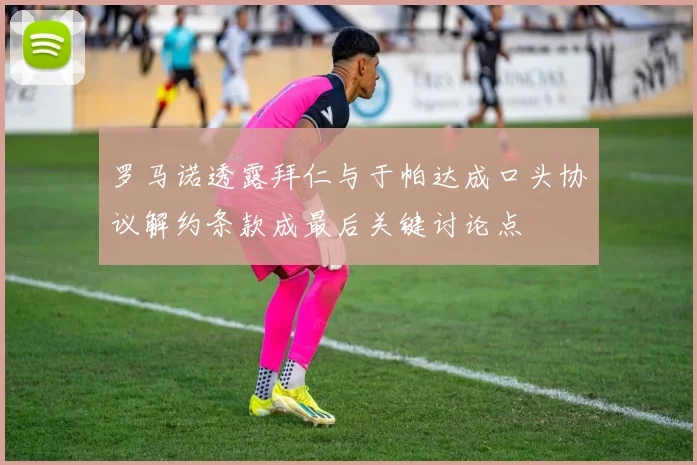 罗马诺透露拜仁与于帕达成口头协议解约条款成最后关键讨论点