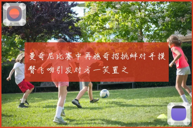 曼奇尼比赛中再施奇招挑衅对手摸臀飞吻引发对方一笑置之