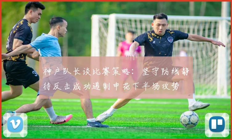 神户队长谈比赛策略：坚守防线静待反击成功遏制申花下半场攻势