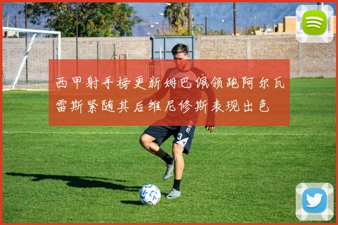 西甲射手榜更新姆巴佩领跑阿尔瓦雷斯紧随其后维尼修斯表现出色