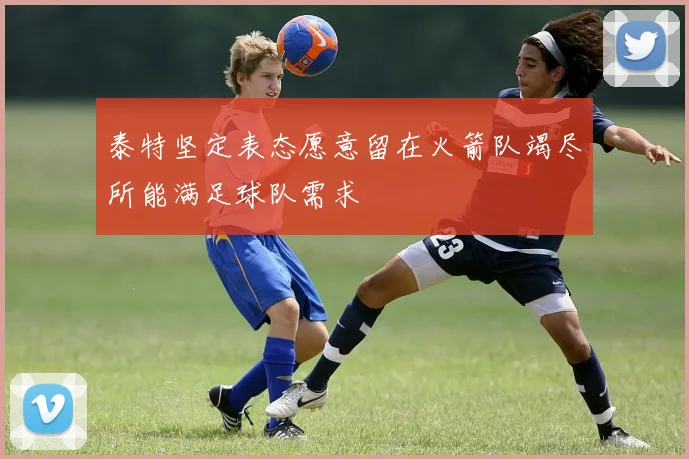 泰特坚定表态愿意留在火箭队竭尽所能满足球队需求