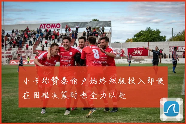 小卡称赞泰伦卢始终积极投入即便在困难决策时也全力以赴
