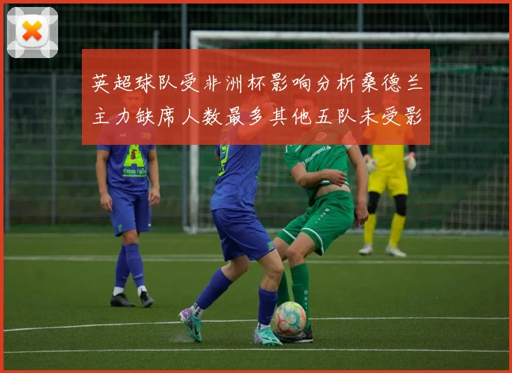 英超球队受非洲杯影响分析桑德兰主力缺席人数最多其他五队未受影响