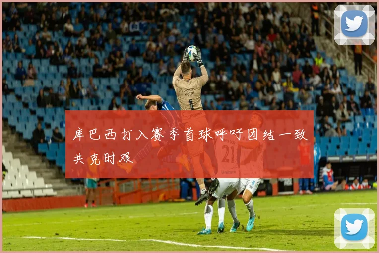 库巴西打入赛季首球呼吁团结一致共克时艰