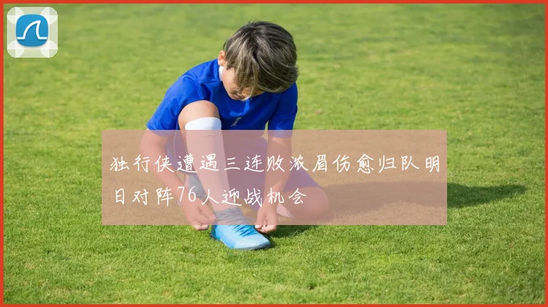 独行侠遭遇三连败浓眉伤愈归队明日对阵76人迎战机会