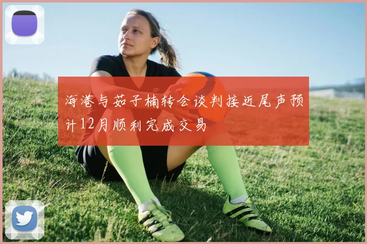 海港与茹子楠转会谈判接近尾声预计12月顺利完成交易