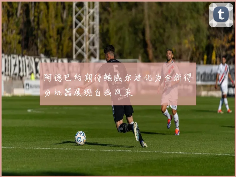 阿德巴约期待鲍威尔进化为全新得分机器展现自我风采