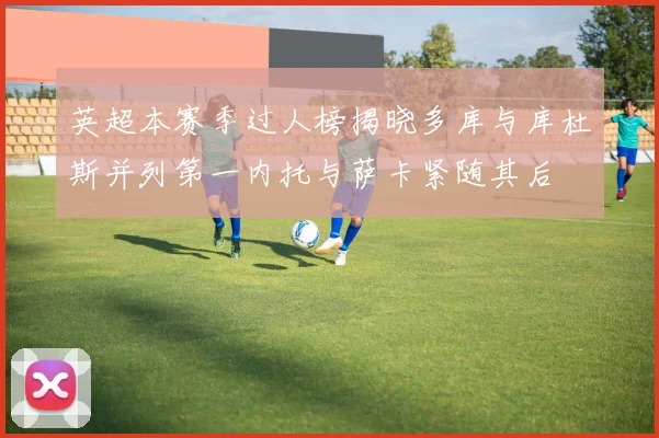 英超本赛季过人榜揭晓多库与库杜斯并列第一内托与萨卡紧随其后