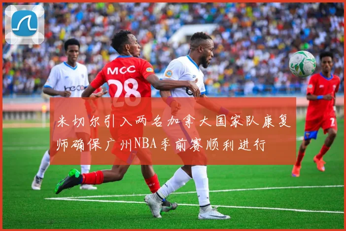 米切尔引入两名加拿大国家队康复师确保广州NBA季前赛顺利进行