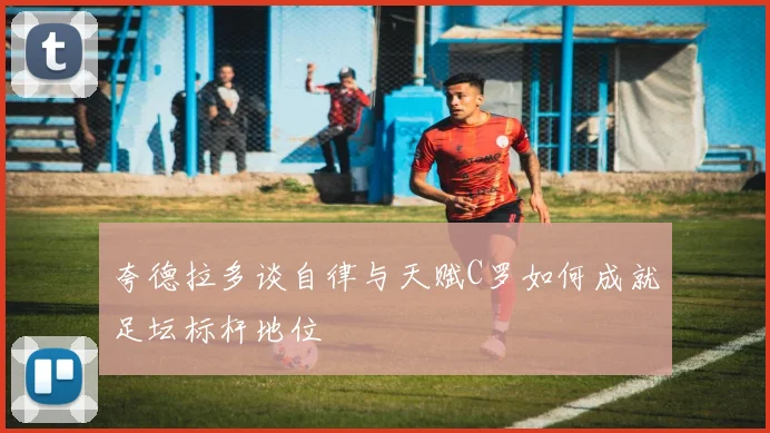 夸德拉多谈自律与天赋C罗如何成就足坛标杆地位