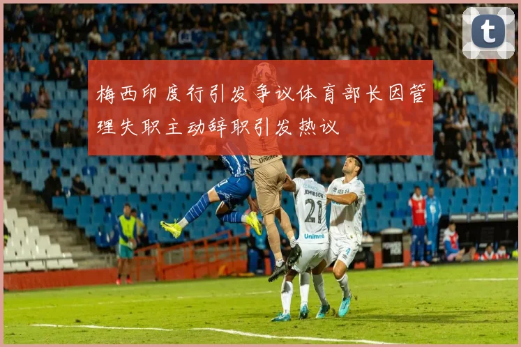 梅西印度行引发争议体育部长因管理失职主动辞职引发热议