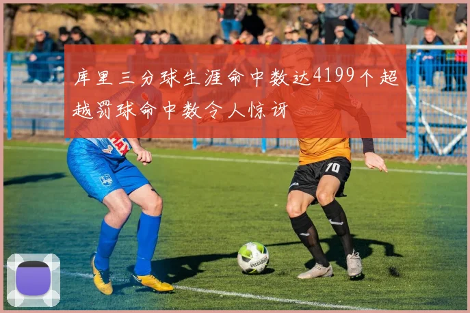 库里三分球生涯命中数达4199个超越罚球命中数令人惊讶