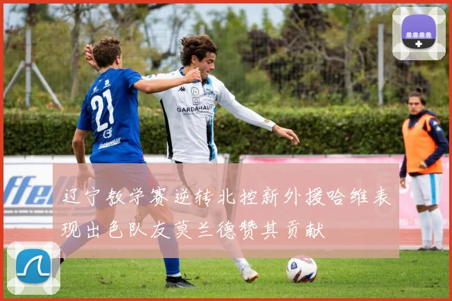 辽宁教学赛逆转北控新外援哈维表现出色队友莫兰德赞其贡献