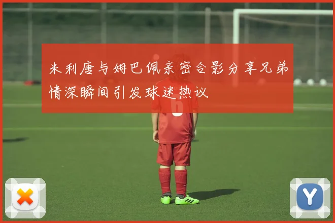 米利唐与姆巴佩亲密合影分享兄弟情深瞬间引发球迷热议