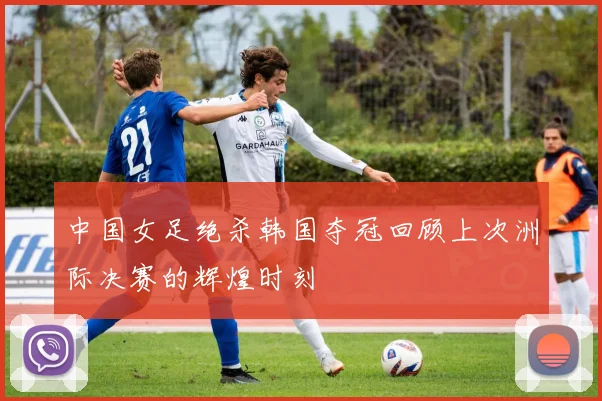中国女足绝杀韩国夺冠回顾上次洲际决赛的辉煌时刻