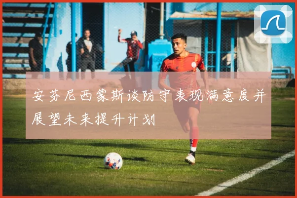 安芬尼西蒙斯谈防守表现满意度并展望未来提升计划