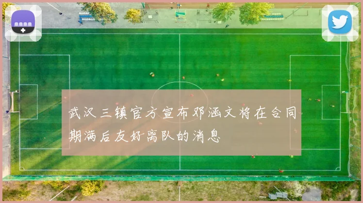 武汉三镇官方宣布邓涵文将在合同期满后友好离队的消息