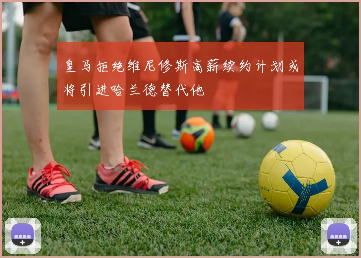 皇马拒绝维尼修斯高薪续约计划或将引进哈兰德替代他