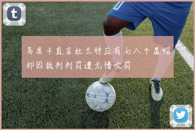 乌度卡直言杜兰特应有七八个盖帽却因裁判判罚遭无情吹罚