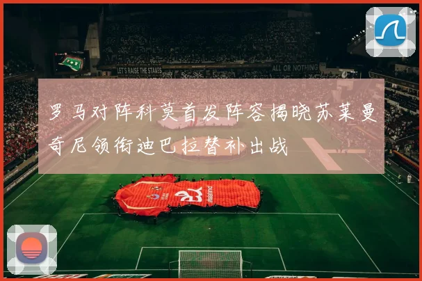 罗马对阵科莫首发阵容揭晓苏莱曼奇尼领衔迪巴拉替补出战